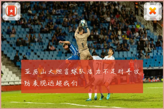 亚历山大坦言球队活力不足对手攻防表现远超我们