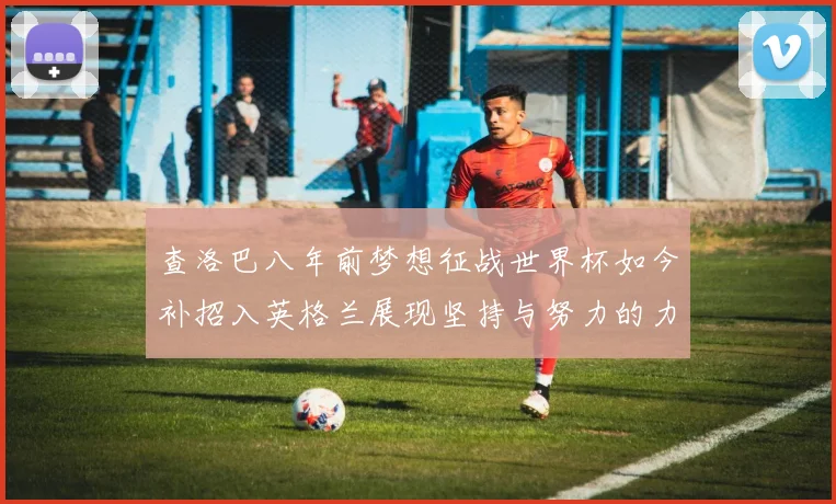 查洛巴八年前梦想征战世界杯如今补招入英格兰展现坚持与努力的力量