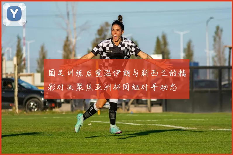 国足训练后重温伊朗与新西兰的精彩对决聚焦亚洲杯同组对手动态