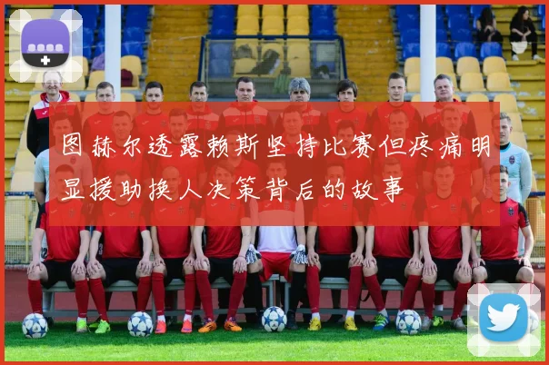 图赫尔透露赖斯坚持比赛但疼痛明显援助换人决策背后的故事