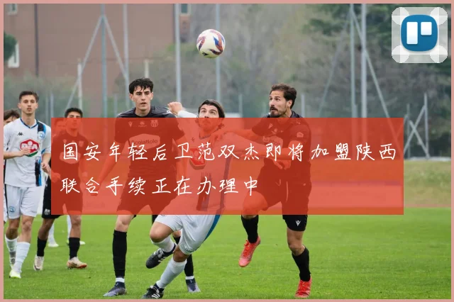 国安年轻后卫范双杰即将加盟陕西联合手续正在办理中