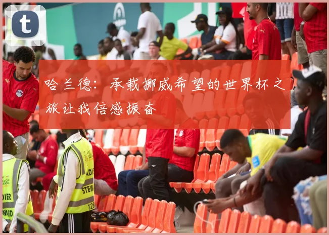 哈兰德：承载挪威希望的世界杯之旅让我倍感振奋