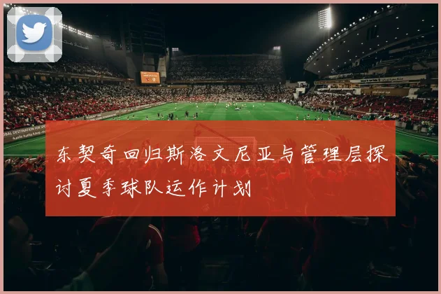 东契奇回归斯洛文尼亚与管理层探讨夏季球队运作计划