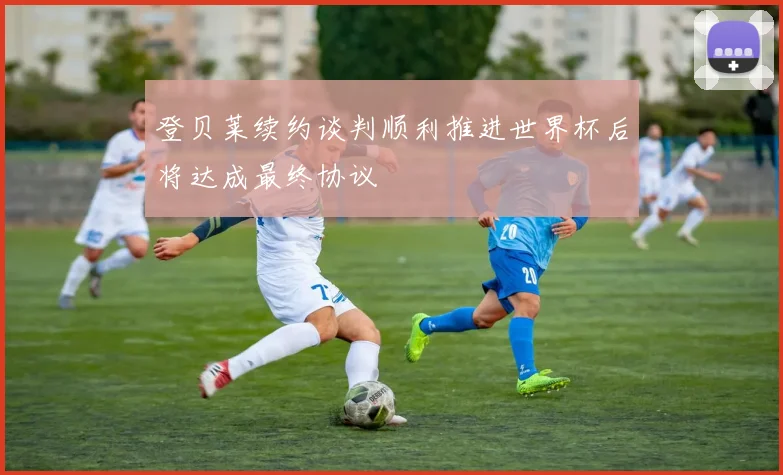 登贝莱续约谈判顺利推进世界杯后将达成最终协议