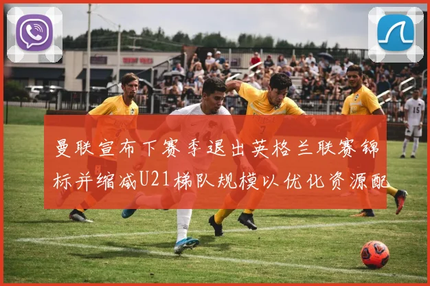 曼联宣布下赛季退出英格兰联赛锦标并缩减U21梯队规模以优化资源配置