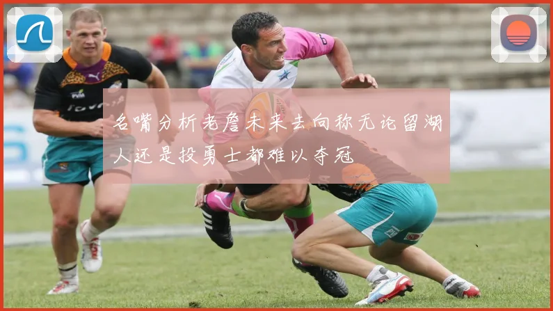 名嘴分析老詹未来去向称无论留湖人还是投勇士都难以夺冠