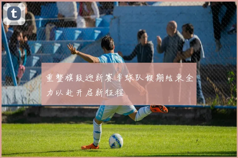 重整旗鼓迎新赛季球队假期结束全力以赴开启新征程