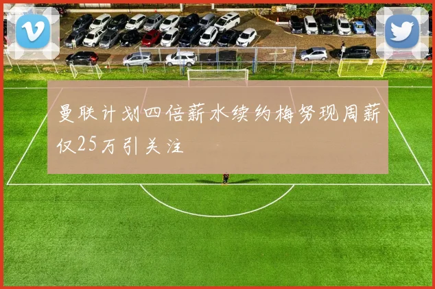 曼联计划四倍薪水续约梅努现周薪仅25万引关注