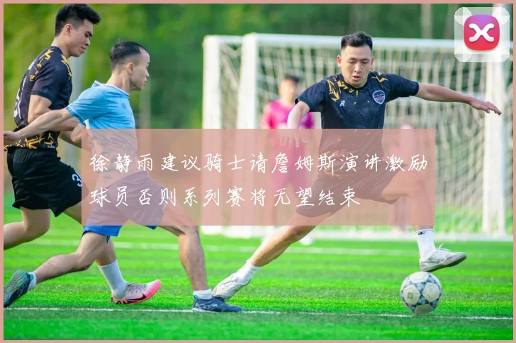 徐静雨建议骑士请詹姆斯演讲激励球员否则系列赛将无望结束