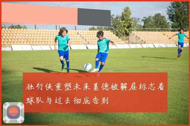 独行侠重塑未来基德被解雇标志着球队与过去彻底告别