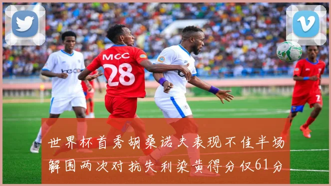 世界杯首秀胡桑诺夫表现不佳半场解围两次对抗失利染黄得分仅61分