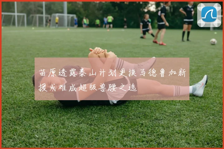 苗原透露泰山计划更换马德鲁加新援或难成超级兽腰之选
