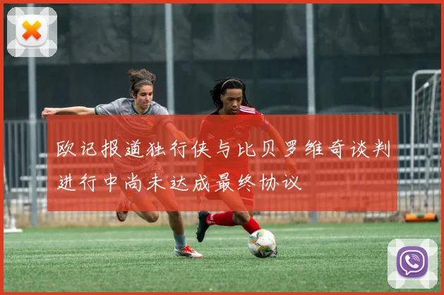 欧记报道独行侠与比贝罗维奇谈判进行中尚未达成最终协议