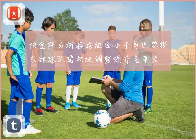 帕金斯分析猛龙组合小卡与巴恩斯东部球队需积极调整提升竞争力