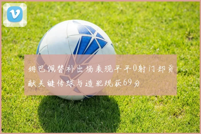 姆巴佩替补出场表现平平0射门却贡献关键传球与造犯规获69分