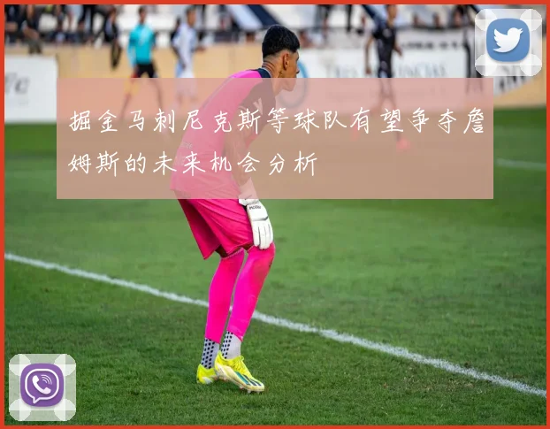 掘金马刺尼克斯等球队有望争夺詹姆斯的未来机会分析