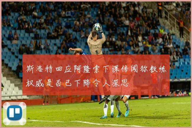 斯洛特回应阿隆索下课传闻称教练权威是否已下降令人深思