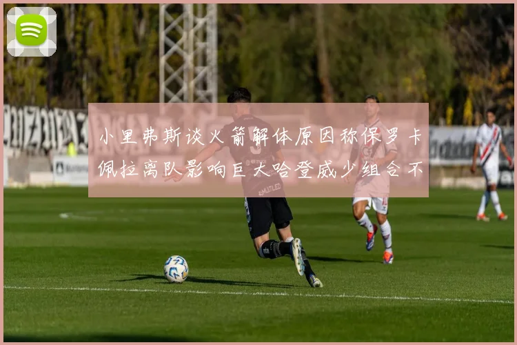 小里弗斯谈火箭解体原因称保罗卡佩拉离队影响巨大哈登威少组合不和谐