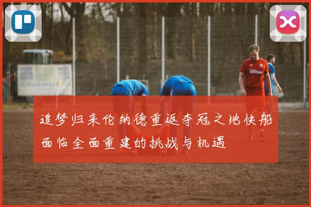 追梦归来伦纳德重返夺冠之地快船面临全面重建的挑战与机遇