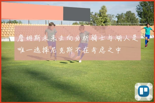 詹姆斯未来去向分析骑士与湖人是唯一选择尼克斯不在考虑之中