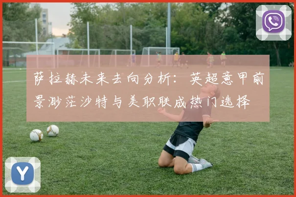 萨拉赫未来去向分析：英超意甲前景渺茫沙特与美职联成热门选择