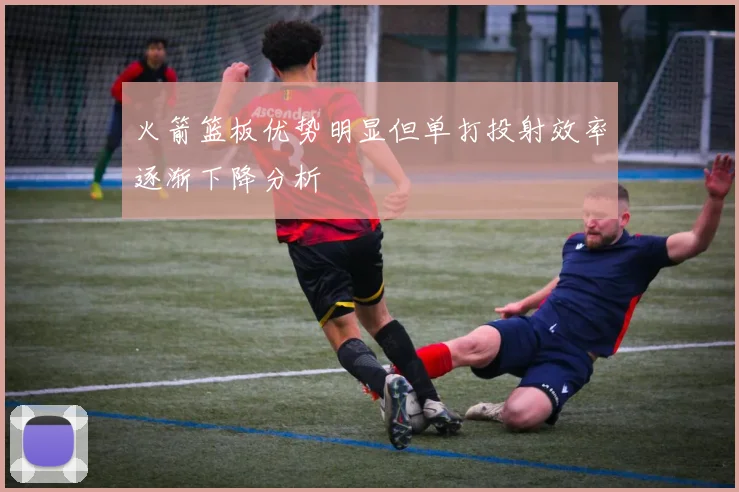 火箭篮板优势明显但单打投射效率逐渐下降分析
