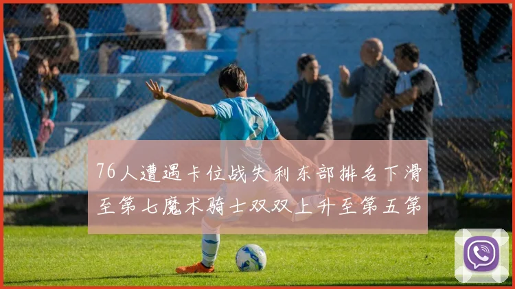 76人遭遇卡位战失利东部排名下滑至第七魔术骑士双双上升至第五第六位