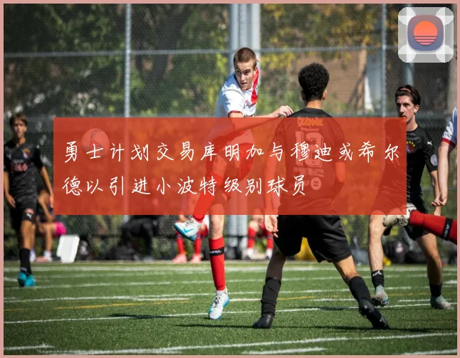 勇士计划交易库明加与穆迪或希尔德以引进小波特级别球员