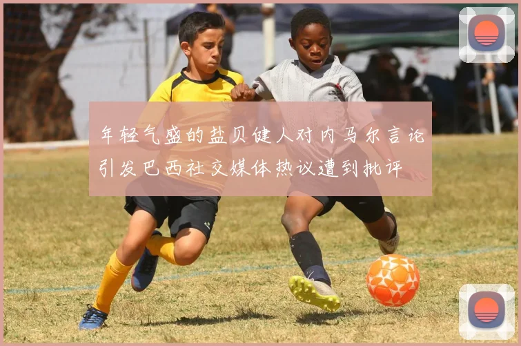 年轻气盛的盐贝健人对内马尔言论引发巴西社交媒体热议遭到批评