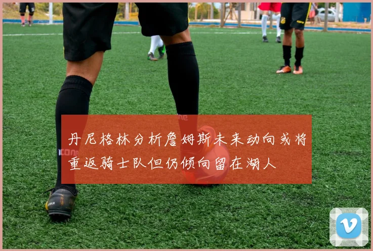 丹尼格林分析詹姆斯未来动向或将重返骑士队但仍倾向留在湖人