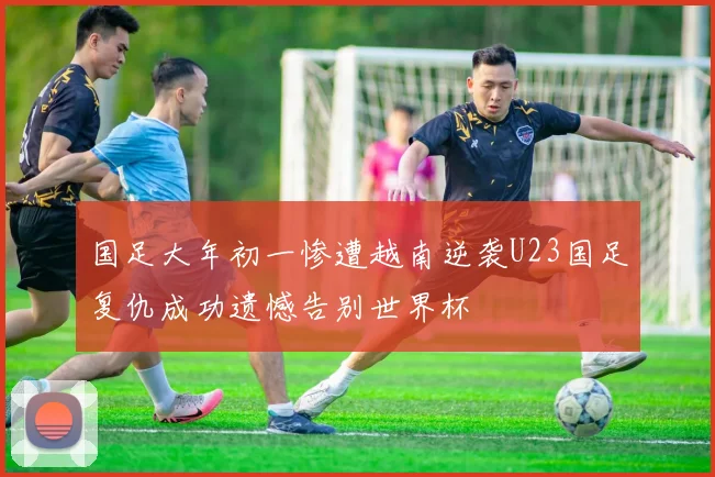 国足大年初一惨遭越南逆袭U23国足复仇成功遗憾告别世界杯