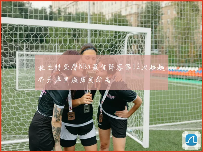 杜兰特荣膺NBA最佳阵容第12次超越乔丹库里成历史新高