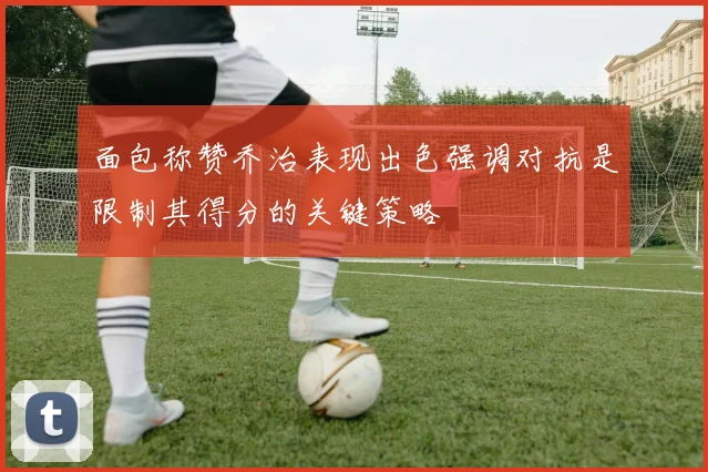 面包称赞乔治表现出色强调对抗是限制其得分的关键策略