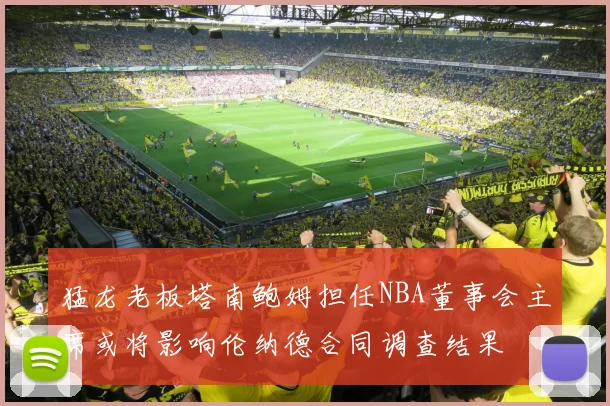 猛龙老板塔南鲍姆担任NBA董事会主席或将影响伦纳德合同调查结果