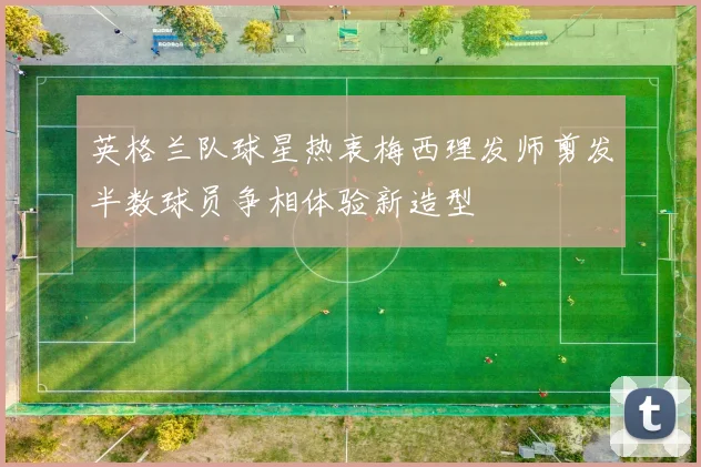 英格兰队球星热衷梅西理发师剪发半数球员争相体验新造型