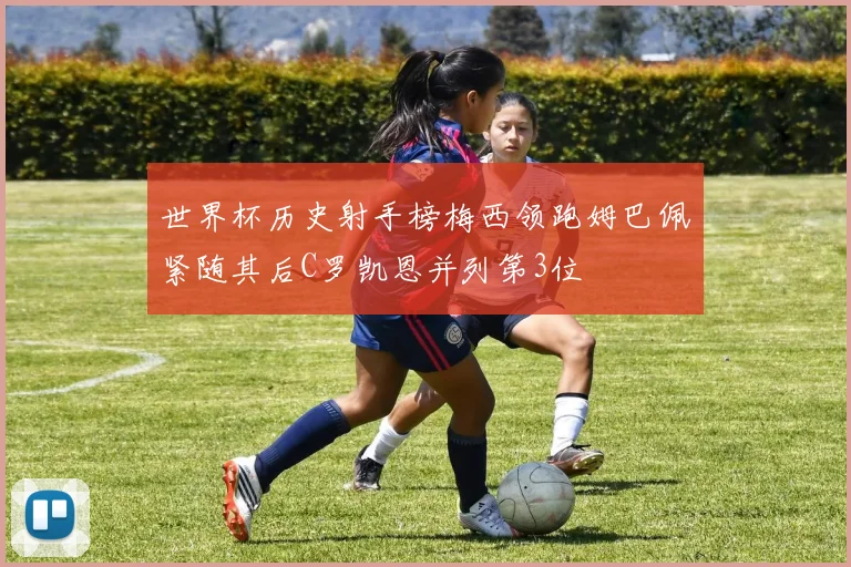 世界杯历史射手榜梅西领跑姆巴佩紧随其后C罗凯恩并列第3位