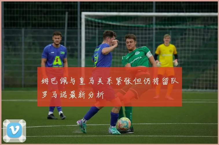 姆巴佩与皇马关系紧张但仍将留队罗马诺最新分析