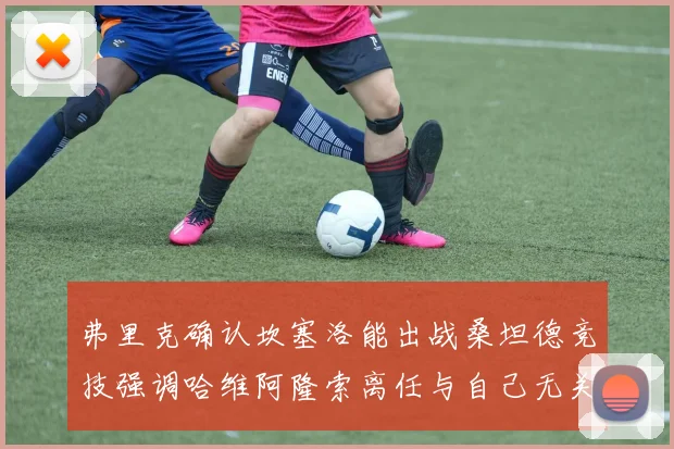 弗里克确认坎塞洛能出战桑坦德竞技强调哈维阿隆索离任与自己无关