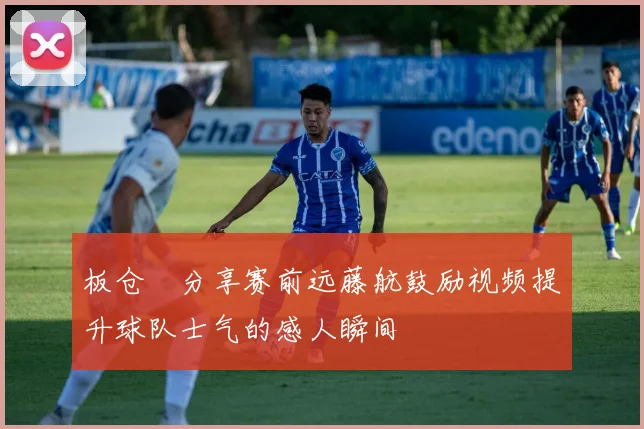 板仓滉分享赛前远藤航鼓励视频提升球队士气的感人瞬间